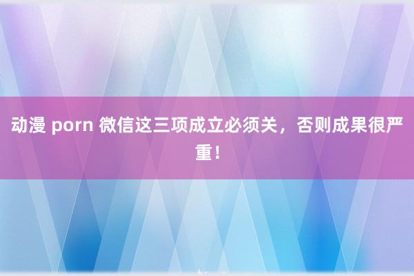 动漫 porn 微信这三项成立必须关，否则成果很严重！