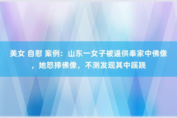 美女 自慰 案例：山东一女子被逼供奉家中佛像，她怒摔佛像，不测发现其中蹊跷